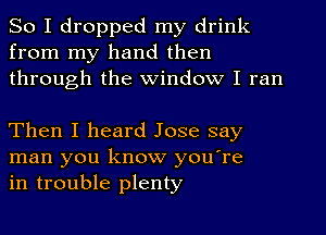 So I dropped my drink
from my hand then
through the Window I ran

Then I heard Jose say
man you know you're
in trouble plenty