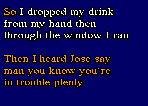 So I dropped my drink
from my hand then
through the Window I ran

Then I heard Jose say
man you know you're
in trouble plenty