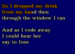 So I dropped my drink
from my hand then
through the window I ran

And as I rode away
I could hear her
say to Jose