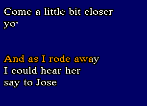 Come a little bit closer
yO'

And as I rode away
I could hear her
say to Jose