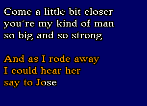 Come a little bit closer
you're my kind of man
so big and so strong

And as I rode away
I could hear her
say to Jose