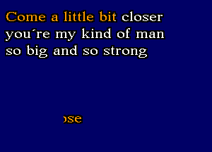 Come a little bit closer
you're my kind of man
so big and so strong