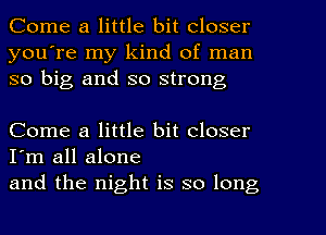 Come a little bit closer
you're my kind of man
so big and so strong

Come a little bit closer
I'm all alone
and the night is so long