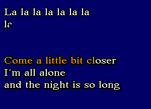 La la la la la la 1a
1?

Come a little bit closer
I'm all alone
and the night is so long