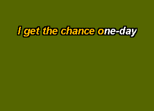 I get the chance one-day