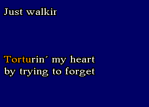 Just walkir

Torturin' my heart
by trying to forget