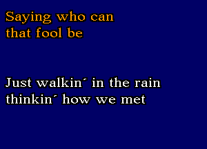 Saying who can
that fool be

Just walkin' in the rain
thinkin' how we met