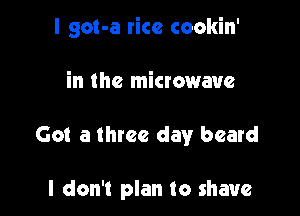 I got-a rice cookin'

in the microwave

Got a three day beard

I don't plan to shave