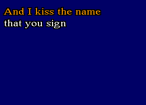 And I kiss the name
that you sign