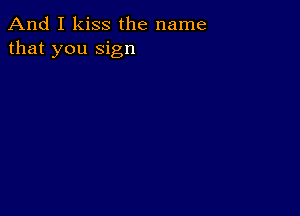 And I kiss the name
that you sign