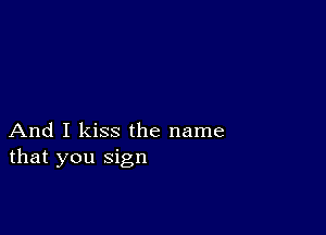 And I kiss the name
that you sign