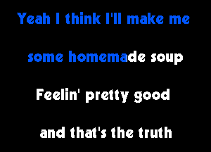 Yeah I think I'll make me

some homemade soup

Feelin' pretty good

and that's the truth