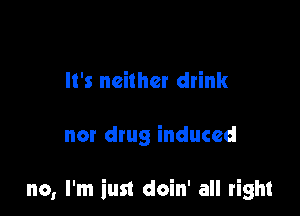 It's neither drink

nor drug induced

no, I'm iust doin' all right