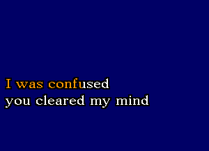 I was confused
you cleared my mind