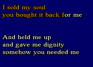 I sold my soul
you bought it back for me

And held me up
and gave me dignity
somehow you needed me