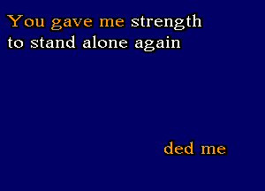 You gave me strength
to stand alone again