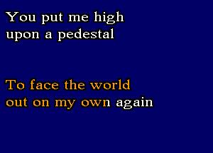 You put me high
upon a pedestal

To face the world
out on my own again