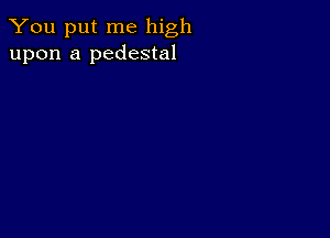 You put me high
upon a pedestal