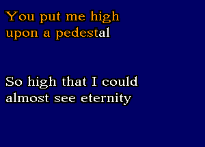 You put me high
upon a pedestal

So high that I could
almost see eternity