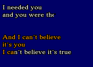 I needed you
and you were the

And I can't believe
its you
I can't believe its true