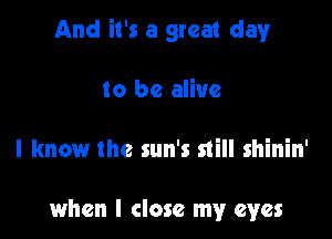 And it's a great clayr

to be alive

I know the sun's still shinin'

when I close my eyes