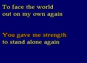 To face the world
out on my own again

You gave me strength
to stand alone again