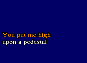 You put me high
upon a pedestal