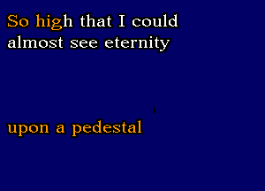 So high that I could
almost see eternity

upon a pedestal