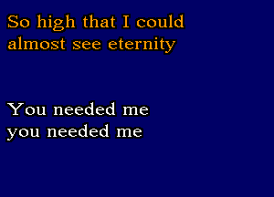 So high that I could
almost see eternity

You needed me
you needed me