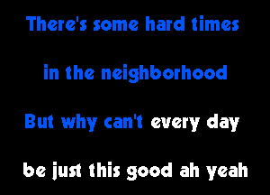 There's some hard times
in the neighborhood
But why can't every day

be iust this good ah yeah