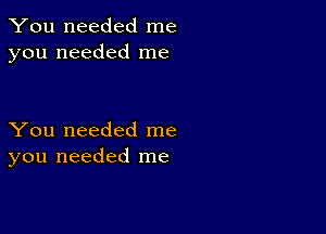 You needed me
you needed me

You needed me
you needed me