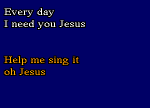 Every day
I need you Jesus

Help me sing it
oh Jesus