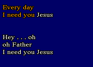 Every day
I need you Jesus

Hey . . . oh
oh Father
I need you Jesus