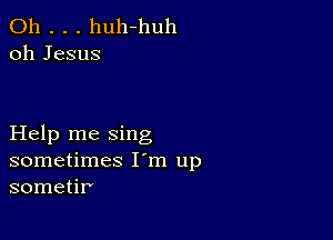 0h . . . huh-huh
oh Jesus

Help me sing
sometimes I'm up
sometir'