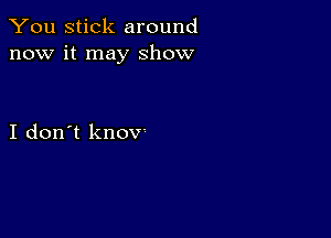 You stick around
now it may show

I don't knov