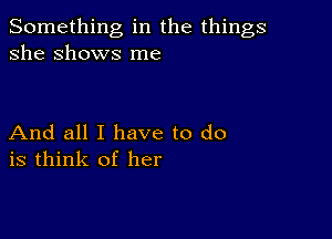 Something in the things
she Shows me

And all I have to do
is think of her