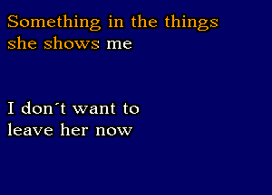 Something in the things
she Shows me

I don't want to
leave her now