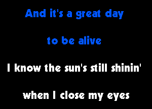 And it's a great clayr

to be alive

I know the sun's still shinin'

when I close my eyes