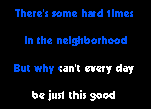 There's some hard times
in the neighborhood

But why can't every dayr

be iust this good