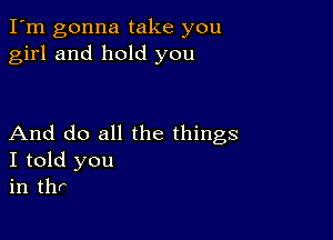 I'm gonna take you
girl and hold you

And do all the things
I told you
in thr