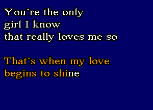 You're the only
girl I know
that really loves me so

That's when my love
begins to shine