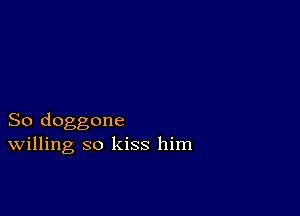 So doggone
Willing so kiss him