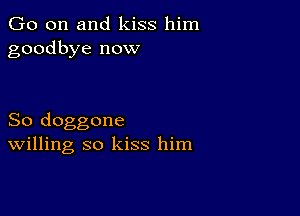 Go on and kiss him
goodbye now

So doggone
Willing so kiss him