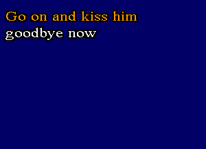 Go on and kiss him
goodbye now