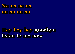 Na na na na
na na na na

Hey hey hey goodbye
listen to me now