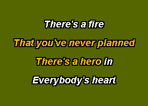 There's a fire

That you Ve never pianned

There's a hero in

Everybody's heart