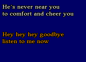 He's never near you
to comfort and cheer you

Hey hey hey goodbye
listen to me now