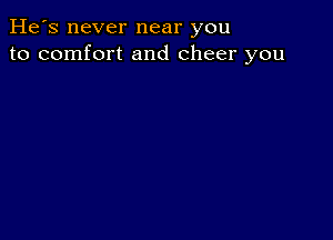 He's never near you
to comfort and cheer you