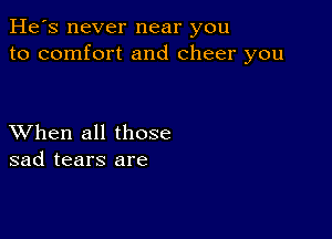 He's never near you
to comfort and cheer you

XVhen all those
sad tears are