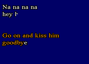 Na na na na
hey 1

Go on and kiss him
goodbye